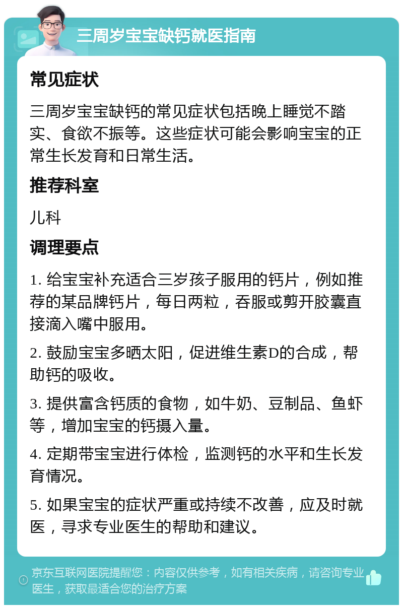 三周岁宝宝缺钙就医指南 常见症状 三周岁宝宝缺钙的常见症状包括晚上睡觉不踏实、食欲不振等。这些症状可能会影响宝宝的正常生长发育和日常生活。 推荐科室 儿科 调理要点 1. 给宝宝补充适合三岁孩子服用的钙片，例如推荐的某品牌钙片，每日两粒，吞服或剪开胶囊直接滴入嘴中服用。 2. 鼓励宝宝多晒太阳，促进维生素D的合成，帮助钙的吸收。 3. 提供富含钙质的食物，如牛奶、豆制品、鱼虾等，增加宝宝的钙摄入量。 4. 定期带宝宝进行体检，监测钙的水平和生长发育情况。 5. 如果宝宝的症状严重或持续不改善，应及时就医，寻求专业医生的帮助和建议。