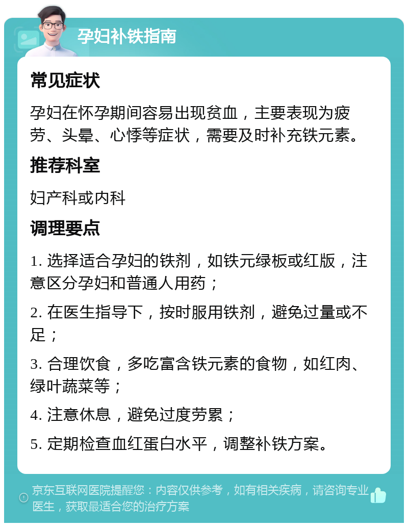 孕妇补铁指南 常见症状 孕妇在怀孕期间容易出现贫血，主要表现为疲劳、头晕、心悸等症状，需要及时补充铁元素。 推荐科室 妇产科或内科 调理要点 1. 选择适合孕妇的铁剂，如铁元绿板或红版，注意区分孕妇和普通人用药； 2. 在医生指导下，按时服用铁剂，避免过量或不足； 3. 合理饮食，多吃富含铁元素的食物，如红肉、绿叶蔬菜等； 4. 注意休息，避免过度劳累； 5. 定期检查血红蛋白水平，调整补铁方案。