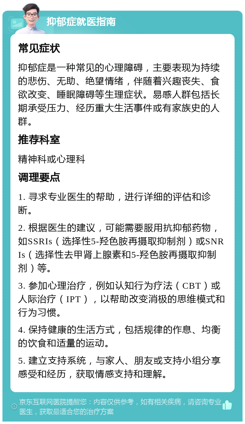 抑郁症就医指南 常见症状 抑郁症是一种常见的心理障碍，主要表现为持续的悲伤、无助、绝望情绪，伴随着兴趣丧失、食欲改变、睡眠障碍等生理症状。易感人群包括长期承受压力、经历重大生活事件或有家族史的人群。 推荐科室 精神科或心理科 调理要点 1. 寻求专业医生的帮助，进行详细的评估和诊断。 2. 根据医生的建议，可能需要服用抗抑郁药物，如SSRIs（选择性5-羟色胺再摄取抑制剂）或SNRIs（选择性去甲肾上腺素和5-羟色胺再摄取抑制剂）等。 3. 参加心理治疗，例如认知行为疗法（CBT）或人际治疗（IPT），以帮助改变消极的思维模式和行为习惯。 4. 保持健康的生活方式，包括规律的作息、均衡的饮食和适量的运动。 5. 建立支持系统，与家人、朋友或支持小组分享感受和经历，获取情感支持和理解。