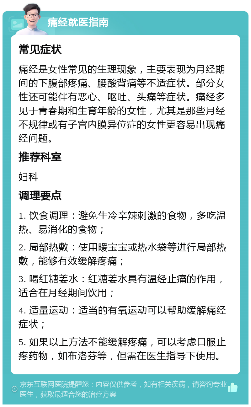 痛经就医指南 常见症状 痛经是女性常见的生理现象，主要表现为月经期间的下腹部疼痛、腰酸背痛等不适症状。部分女性还可能伴有恶心、呕吐、头痛等症状。痛经多见于青春期和生育年龄的女性，尤其是那些月经不规律或有子宫内膜异位症的女性更容易出现痛经问题。 推荐科室 妇科 调理要点 1. 饮食调理：避免生冷辛辣刺激的食物，多吃温热、易消化的食物； 2. 局部热敷：使用暖宝宝或热水袋等进行局部热敷，能够有效缓解疼痛； 3. 喝红糖姜水：红糖姜水具有温经止痛的作用，适合在月经期间饮用； 4. 适量运动：适当的有氧运动可以帮助缓解痛经症状； 5. 如果以上方法不能缓解疼痛，可以考虑口服止疼药物，如布洛芬等，但需在医生指导下使用。