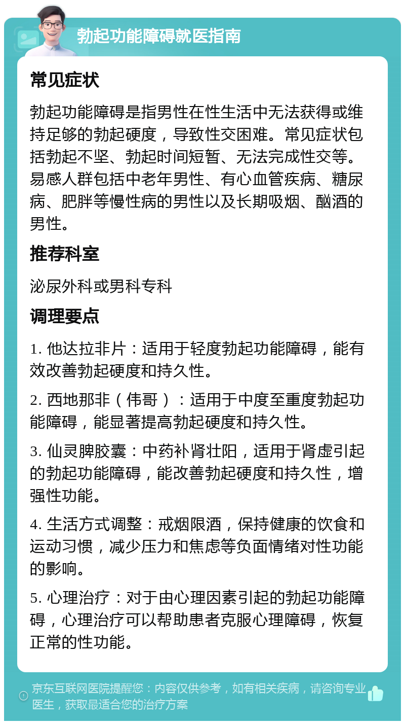 勃起功能障碍就医指南 常见症状 勃起功能障碍是指男性在性生活中无法获得或维持足够的勃起硬度，导致性交困难。常见症状包括勃起不坚、勃起时间短暂、无法完成性交等。易感人群包括中老年男性、有心血管疾病、糖尿病、肥胖等慢性病的男性以及长期吸烟、酗酒的男性。 推荐科室 泌尿外科或男科专科 调理要点 1. 他达拉非片：适用于轻度勃起功能障碍，能有效改善勃起硬度和持久性。 2. 西地那非（伟哥）：适用于中度至重度勃起功能障碍，能显著提高勃起硬度和持久性。 3. 仙灵脾胶囊：中药补肾壮阳，适用于肾虚引起的勃起功能障碍，能改善勃起硬度和持久性，增强性功能。 4. 生活方式调整：戒烟限酒，保持健康的饮食和运动习惯，减少压力和焦虑等负面情绪对性功能的影响。 5. 心理治疗：对于由心理因素引起的勃起功能障碍，心理治疗可以帮助患者克服心理障碍，恢复正常的性功能。