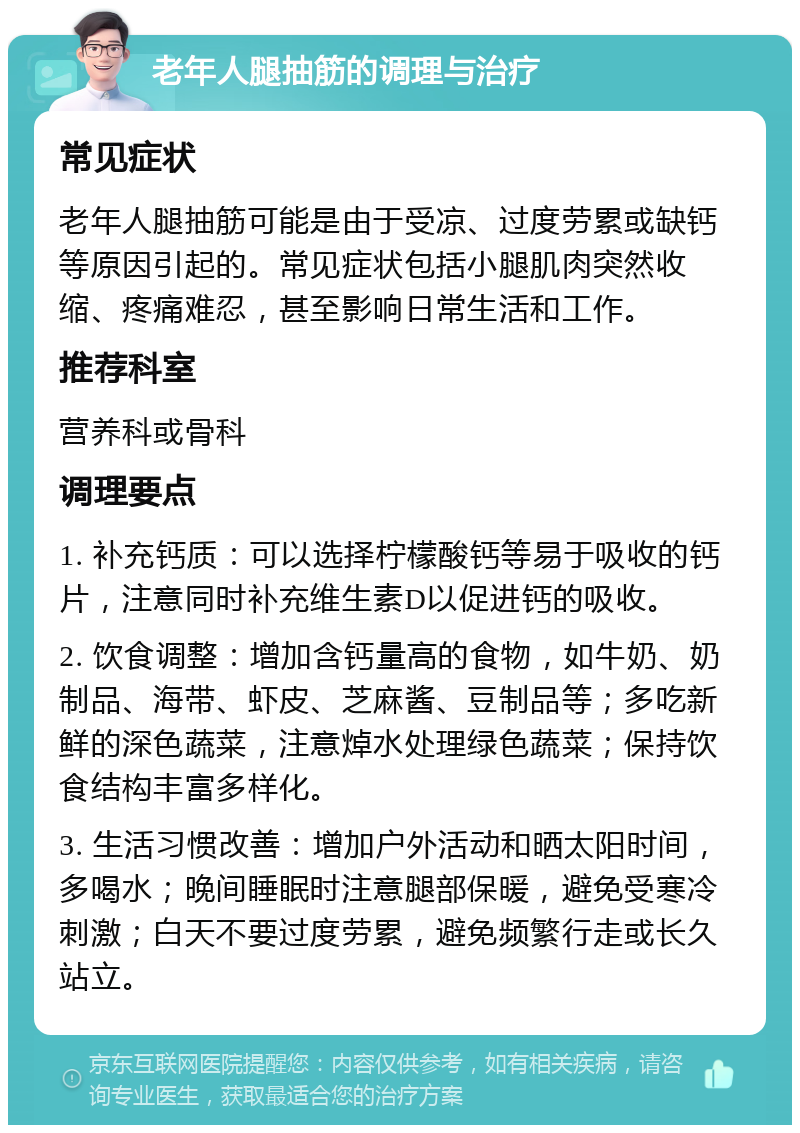 老年人腿抽筋的调理与治疗 常见症状 老年人腿抽筋可能是由于受凉、过度劳累或缺钙等原因引起的。常见症状包括小腿肌肉突然收缩、疼痛难忍，甚至影响日常生活和工作。 推荐科室 营养科或骨科 调理要点 1. 补充钙质：可以选择柠檬酸钙等易于吸收的钙片，注意同时补充维生素D以促进钙的吸收。 2. 饮食调整：增加含钙量高的食物，如牛奶、奶制品、海带、虾皮、芝麻酱、豆制品等；多吃新鲜的深色蔬菜，注意焯水处理绿色蔬菜；保持饮食结构丰富多样化。 3. 生活习惯改善：增加户外活动和晒太阳时间，多喝水；晚间睡眠时注意腿部保暖，避免受寒冷刺激；白天不要过度劳累，避免频繁行走或长久站立。