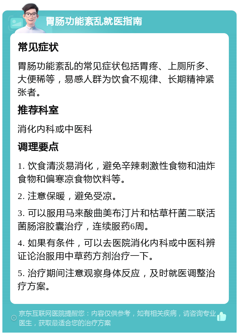 胃肠功能紊乱就医指南 常见症状 胃肠功能紊乱的常见症状包括胃疼、上厕所多、大便稀等，易感人群为饮食不规律、长期精神紧张者。 推荐科室 消化内科或中医科 调理要点 1. 饮食清淡易消化，避免辛辣刺激性食物和油炸食物和偏寒凉食物饮料等。 2. 注意保暖，避免受凉。 3. 可以服用马来酸曲美布汀片和枯草杆菌二联活菌肠溶胶囊治疗，连续服药6周。 4. 如果有条件，可以去医院消化内科或中医科辨证论治服用中草药方剂治疗一下。 5. 治疗期间注意观察身体反应，及时就医调整治疗方案。