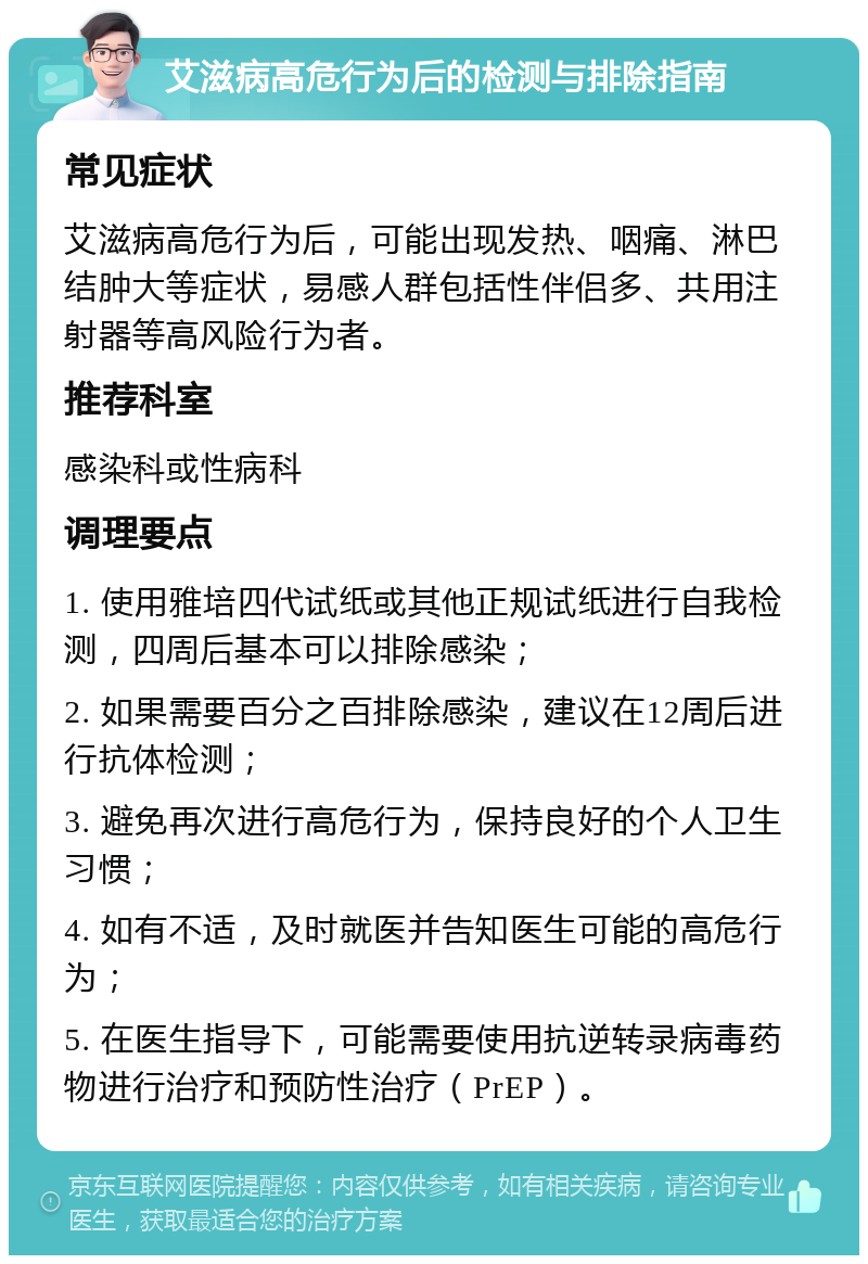 艾滋病高危行为后的检测与排除指南 常见症状 艾滋病高危行为后，可能出现发热、咽痛、淋巴结肿大等症状，易感人群包括性伴侣多、共用注射器等高风险行为者。 推荐科室 感染科或性病科 调理要点 1. 使用雅培四代试纸或其他正规试纸进行自我检测，四周后基本可以排除感染； 2. 如果需要百分之百排除感染，建议在12周后进行抗体检测； 3. 避免再次进行高危行为，保持良好的个人卫生习惯； 4. 如有不适，及时就医并告知医生可能的高危行为； 5. 在医生指导下，可能需要使用抗逆转录病毒药物进行治疗和预防性治疗（PrEP）。