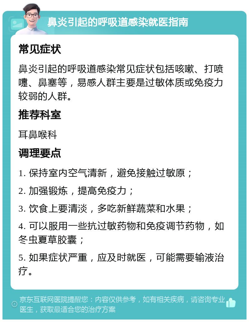 鼻炎引起的呼吸道感染就医指南 常见症状 鼻炎引起的呼吸道感染常见症状包括咳嗽、打喷嚏、鼻塞等，易感人群主要是过敏体质或免疫力较弱的人群。 推荐科室 耳鼻喉科 调理要点 1. 保持室内空气清新，避免接触过敏原； 2. 加强锻炼，提高免疫力； 3. 饮食上要清淡，多吃新鲜蔬菜和水果； 4. 可以服用一些抗过敏药物和免疫调节药物，如冬虫夏草胶囊； 5. 如果症状严重，应及时就医，可能需要输液治疗。