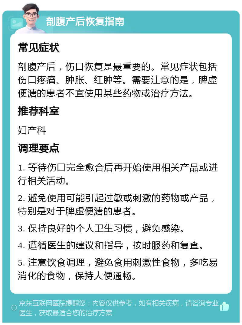 剖腹产后恢复指南 常见症状 剖腹产后，伤口恢复是最重要的。常见症状包括伤口疼痛、肿胀、红肿等。需要注意的是，脾虚便溏的患者不宜使用某些药物或治疗方法。 推荐科室 妇产科 调理要点 1. 等待伤口完全愈合后再开始使用相关产品或进行相关活动。 2. 避免使用可能引起过敏或刺激的药物或产品，特别是对于脾虚便溏的患者。 3. 保持良好的个人卫生习惯，避免感染。 4. 遵循医生的建议和指导，按时服药和复查。 5. 注意饮食调理，避免食用刺激性食物，多吃易消化的食物，保持大便通畅。