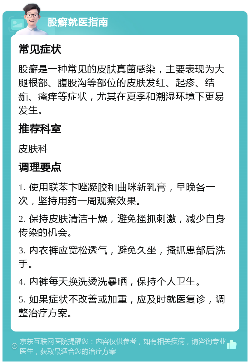 股癣就医指南 常见症状 股癣是一种常见的皮肤真菌感染，主要表现为大腿根部、腹股沟等部位的皮肤发红、起疹、结痂、瘙痒等症状，尤其在夏季和潮湿环境下更易发生。 推荐科室 皮肤科 调理要点 1. 使用联苯卞唑凝胶和曲咪新乳膏，早晚各一次，坚持用药一周观察效果。 2. 保持皮肤清洁干燥，避免搔抓刺激，减少自身传染的机会。 3. 内衣裤应宽松透气，避免久坐，搔抓患部后洗手。 4. 内裤每天换洗烫洗暴晒，保持个人卫生。 5. 如果症状不改善或加重，应及时就医复诊，调整治疗方案。