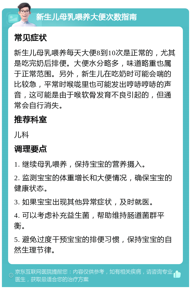 新生儿母乳喂养大便次数指南 常见症状 新生儿母乳喂养每天大便8到10次是正常的，尤其是吃完奶后排便。大便水分略多，味道略重也属于正常范围。另外，新生儿在吃奶时可能会喘的比较急，平常时喉咙里也可能发出哼哧哼哧的声音，这可能是由于喉软骨发育不良引起的，但通常会自行消失。 推荐科室 儿科 调理要点 1. 继续母乳喂养，保持宝宝的营养摄入。 2. 监测宝宝的体重增长和大便情况，确保宝宝的健康状态。 3. 如果宝宝出现其他异常症状，及时就医。 4. 可以考虑补充益生菌，帮助维持肠道菌群平衡。 5. 避免过度干预宝宝的排便习惯，保持宝宝的自然生理节律。