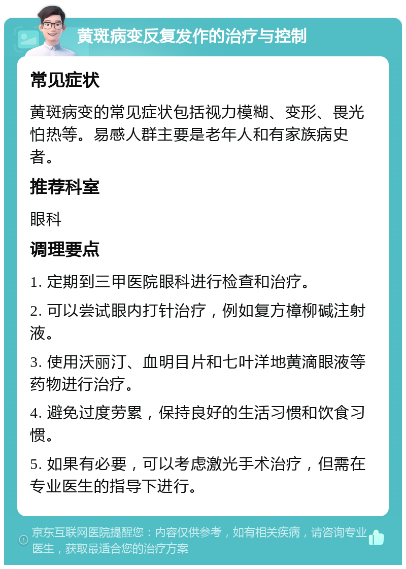 黄斑病变反复发作的治疗与控制 常见症状 黄斑病变的常见症状包括视力模糊、变形、畏光怕热等。易感人群主要是老年人和有家族病史者。 推荐科室 眼科 调理要点 1. 定期到三甲医院眼科进行检查和治疗。 2. 可以尝试眼内打针治疗，例如复方樟柳碱注射液。 3. 使用沃丽汀、血明目片和七叶洋地黄滴眼液等药物进行治疗。 4. 避免过度劳累，保持良好的生活习惯和饮食习惯。 5. 如果有必要，可以考虑激光手术治疗，但需在专业医生的指导下进行。