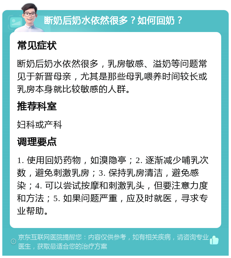 断奶后奶水依然很多？如何回奶？ 常见症状 断奶后奶水依然很多，乳房敏感、溢奶等问题常见于新晋母亲，尤其是那些母乳喂养时间较长或乳房本身就比较敏感的人群。 推荐科室 妇科或产科 调理要点 1. 使用回奶药物，如溴隐亭；2. 逐渐减少哺乳次数，避免刺激乳房；3. 保持乳房清洁，避免感染；4. 可以尝试按摩和刺激乳头，但要注意力度和方法；5. 如果问题严重，应及时就医，寻求专业帮助。