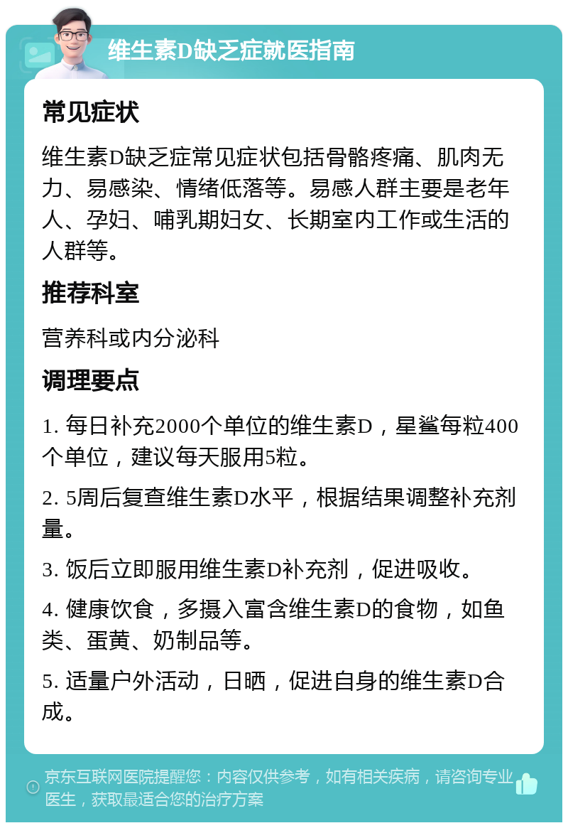 维生素D缺乏症就医指南 常见症状 维生素D缺乏症常见症状包括骨骼疼痛、肌肉无力、易感染、情绪低落等。易感人群主要是老年人、孕妇、哺乳期妇女、长期室内工作或生活的人群等。 推荐科室 营养科或内分泌科 调理要点 1. 每日补充2000个单位的维生素D，星鲨每粒400个单位，建议每天服用5粒。 2. 5周后复查维生素D水平，根据结果调整补充剂量。 3. 饭后立即服用维生素D补充剂，促进吸收。 4. 健康饮食，多摄入富含维生素D的食物，如鱼类、蛋黄、奶制品等。 5. 适量户外活动，日晒，促进自身的维生素D合成。