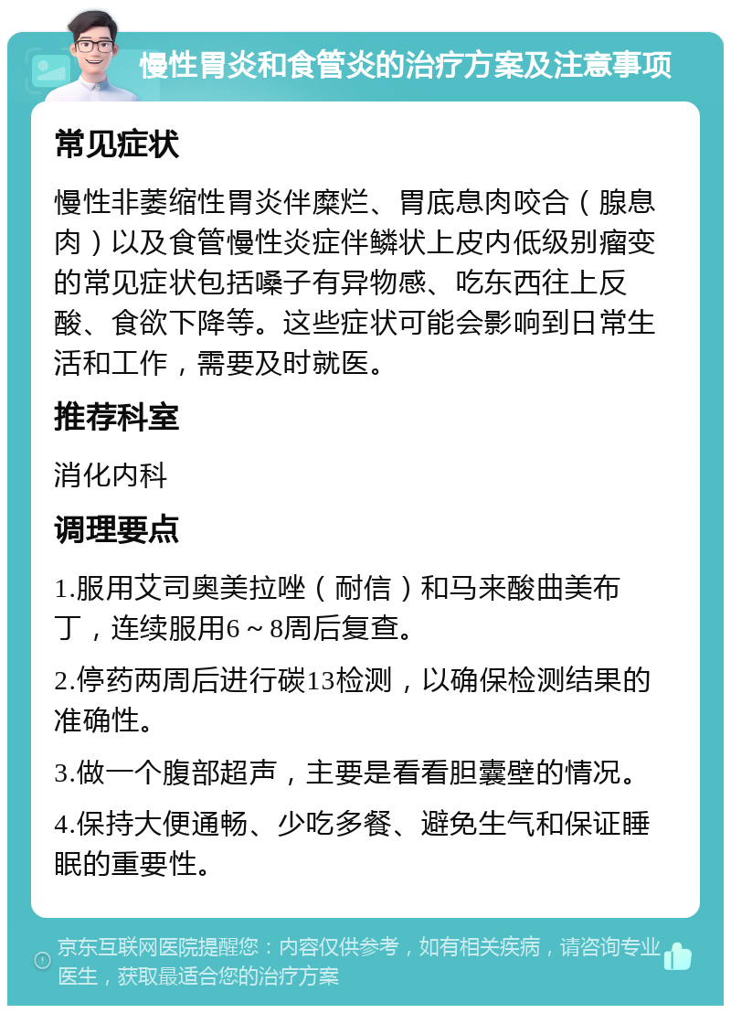 慢性胃炎和食管炎的治疗方案及注意事项 常见症状 慢性非萎缩性胃炎伴糜烂、胃底息肉咬合（腺息肉）以及食管慢性炎症伴鳞状上皮内低级别瘤变的常见症状包括嗓子有异物感、吃东西往上反酸、食欲下降等。这些症状可能会影响到日常生活和工作，需要及时就医。 推荐科室 消化内科 调理要点 1.服用艾司奥美拉唑（耐信）和马来酸曲美布丁，连续服用6～8周后复查。 2.停药两周后进行碳13检测，以确保检测结果的准确性。 3.做一个腹部超声，主要是看看胆囊壁的情况。 4.保持大便通畅、少吃多餐、避免生气和保证睡眠的重要性。