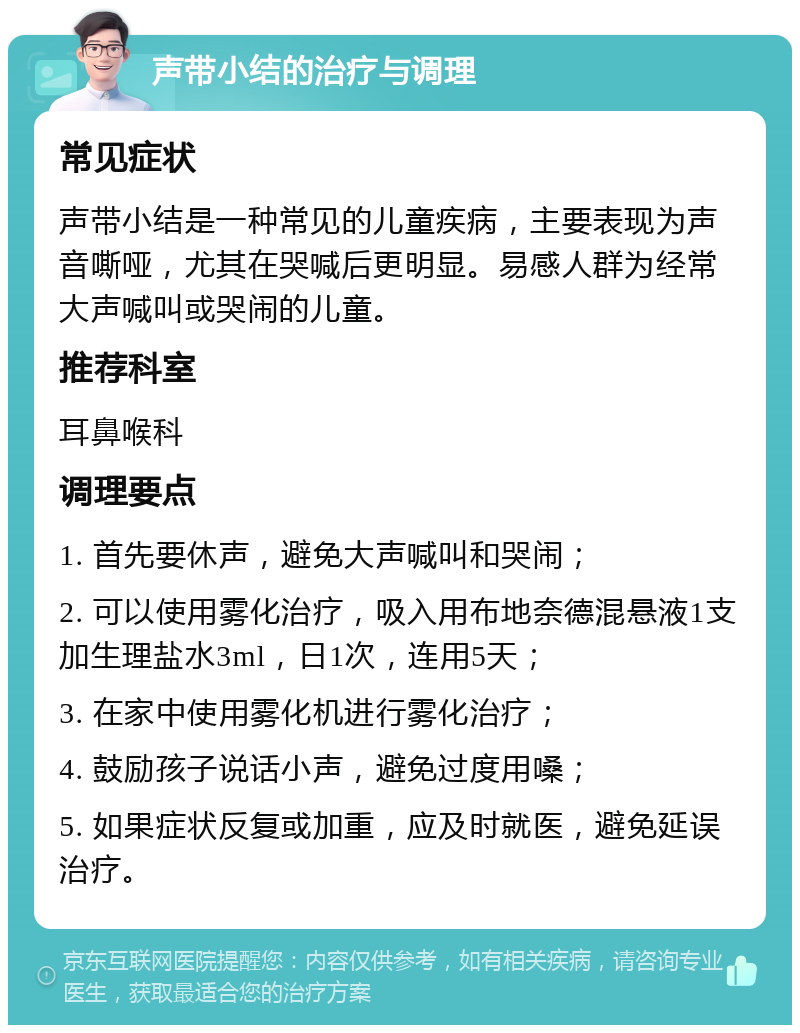 声带小结的治疗与调理 常见症状 声带小结是一种常见的儿童疾病，主要表现为声音嘶哑，尤其在哭喊后更明显。易感人群为经常大声喊叫或哭闹的儿童。 推荐科室 耳鼻喉科 调理要点 1. 首先要休声，避免大声喊叫和哭闹； 2. 可以使用雾化治疗，吸入用布地奈德混悬液1支加生理盐水3ml，日1次，连用5天； 3. 在家中使用雾化机进行雾化治疗； 4. 鼓励孩子说话小声，避免过度用嗓； 5. 如果症状反复或加重，应及时就医，避免延误治疗。