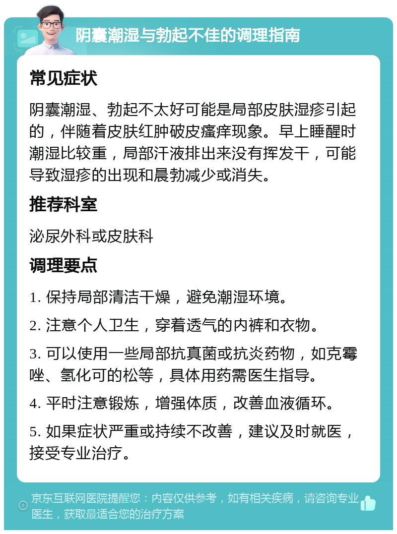 阴囊潮湿与勃起不佳的调理指南 常见症状 阴囊潮湿、勃起不太好可能是局部皮肤湿疹引起的，伴随着皮肤红肿破皮瘙痒现象。早上睡醒时潮湿比较重，局部汗液排出来没有挥发干，可能导致湿疹的出现和晨勃减少或消失。 推荐科室 泌尿外科或皮肤科 调理要点 1. 保持局部清洁干燥，避免潮湿环境。 2. 注意个人卫生，穿着透气的内裤和衣物。 3. 可以使用一些局部抗真菌或抗炎药物，如克霉唑、氢化可的松等，具体用药需医生指导。 4. 平时注意锻炼，增强体质，改善血液循环。 5. 如果症状严重或持续不改善，建议及时就医，接受专业治疗。