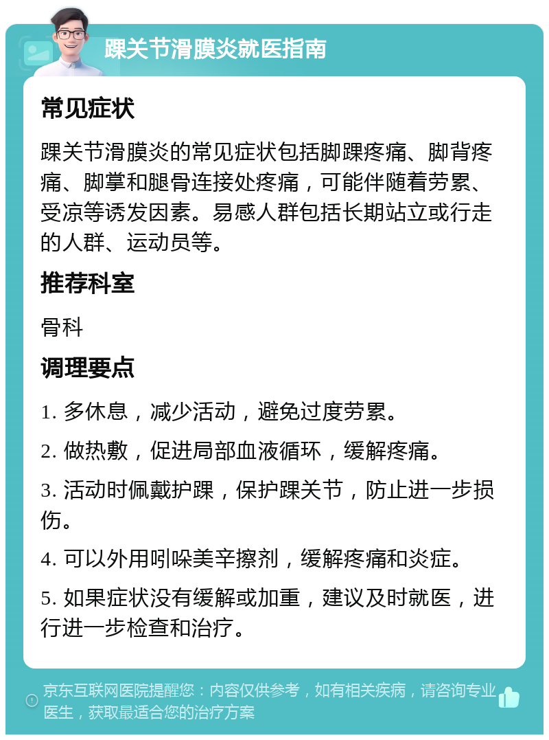 踝关节滑膜炎就医指南 常见症状 踝关节滑膜炎的常见症状包括脚踝疼痛、脚背疼痛、脚掌和腿骨连接处疼痛，可能伴随着劳累、受凉等诱发因素。易感人群包括长期站立或行走的人群、运动员等。 推荐科室 骨科 调理要点 1. 多休息，减少活动，避免过度劳累。 2. 做热敷，促进局部血液循环，缓解疼痛。 3. 活动时佩戴护踝，保护踝关节，防止进一步损伤。 4. 可以外用吲哚美辛擦剂，缓解疼痛和炎症。 5. 如果症状没有缓解或加重，建议及时就医，进行进一步检查和治疗。