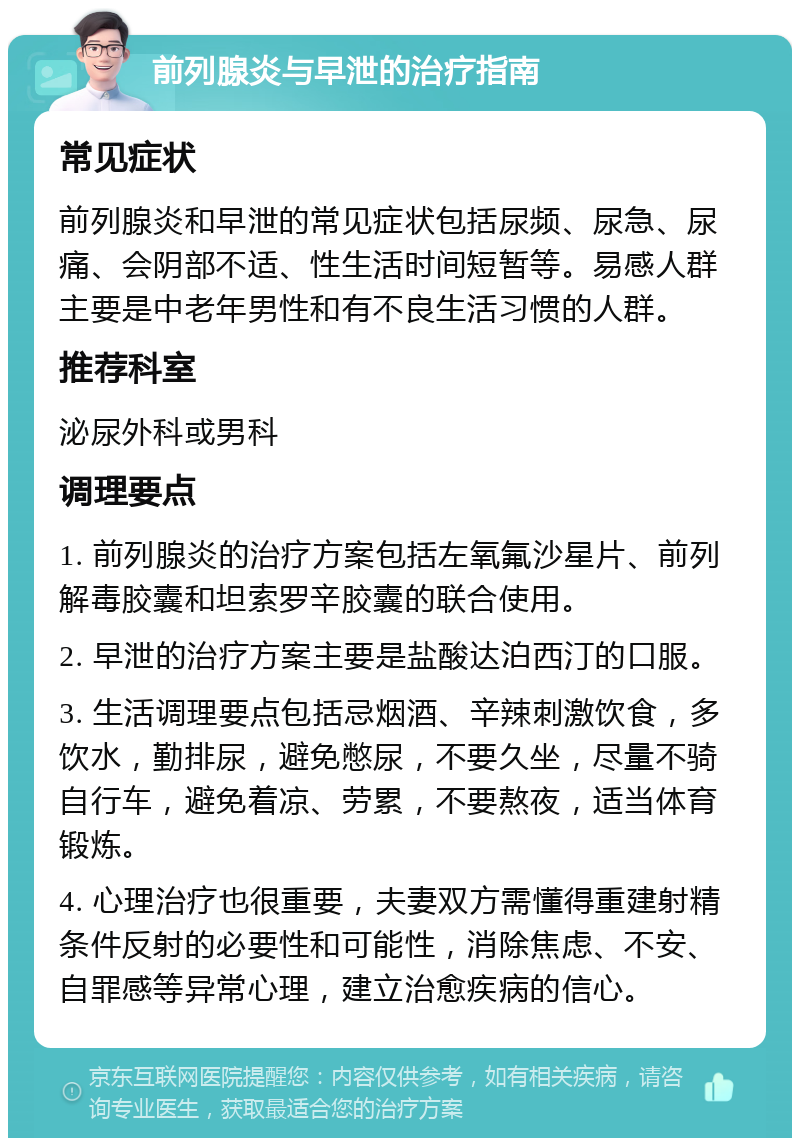 前列腺炎与早泄的治疗指南 常见症状 前列腺炎和早泄的常见症状包括尿频、尿急、尿痛、会阴部不适、性生活时间短暂等。易感人群主要是中老年男性和有不良生活习惯的人群。 推荐科室 泌尿外科或男科 调理要点 1. 前列腺炎的治疗方案包括左氧氟沙星片、前列解毒胶囊和坦索罗辛胶囊的联合使用。 2. 早泄的治疗方案主要是盐酸达泊西汀的口服。 3. 生活调理要点包括忌烟酒、辛辣刺激饮食，多饮水，勤排尿，避免憋尿，不要久坐，尽量不骑自行车，避免着凉、劳累，不要熬夜，适当体育锻炼。 4. 心理治疗也很重要，夫妻双方需懂得重建射精条件反射的必要性和可能性，消除焦虑、不安、自罪感等异常心理，建立治愈疾病的信心。