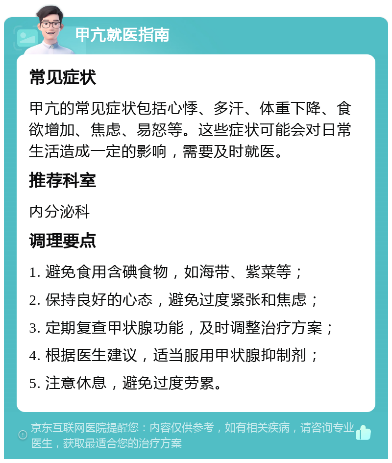 甲亢就医指南 常见症状 甲亢的常见症状包括心悸、多汗、体重下降、食欲增加、焦虑、易怒等。这些症状可能会对日常生活造成一定的影响，需要及时就医。 推荐科室 内分泌科 调理要点 1. 避免食用含碘食物，如海带、紫菜等； 2. 保持良好的心态，避免过度紧张和焦虑； 3. 定期复查甲状腺功能，及时调整治疗方案； 4. 根据医生建议，适当服用甲状腺抑制剂； 5. 注意休息，避免过度劳累。