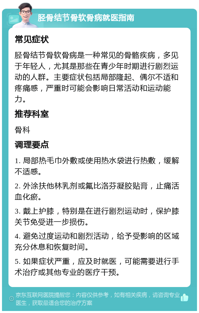 胫骨结节骨软骨病就医指南 常见症状 胫骨结节骨软骨病是一种常见的骨骼疾病，多见于年轻人，尤其是那些在青少年时期进行剧烈运动的人群。主要症状包括局部隆起、偶尔不适和疼痛感，严重时可能会影响日常活动和运动能力。 推荐科室 骨科 调理要点 1. 局部热毛巾外敷或使用热水袋进行热敷，缓解不适感。 2. 外涂扶他林乳剂或氟比洛芬凝胶贴膏，止痛活血化瘀。 3. 戴上护膝，特别是在进行剧烈运动时，保护膝关节免受进一步损伤。 4. 避免过度运动和剧烈活动，给予受影响的区域充分休息和恢复时间。 5. 如果症状严重，应及时就医，可能需要进行手术治疗或其他专业的医疗干预。