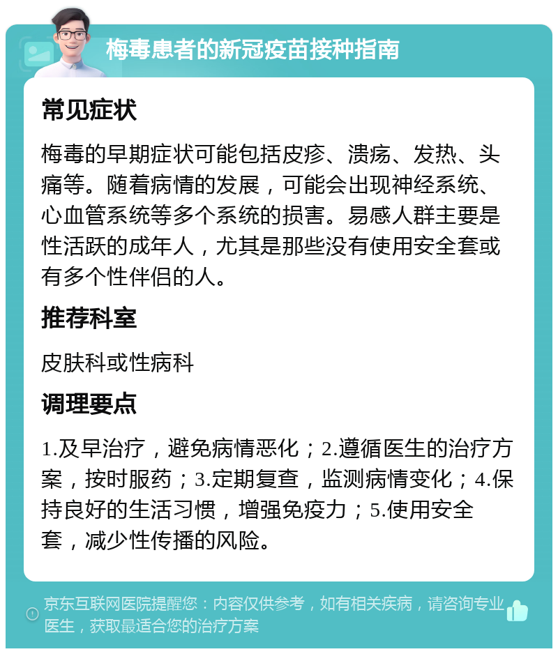 梅毒患者的新冠疫苗接种指南 常见症状 梅毒的早期症状可能包括皮疹、溃疡、发热、头痛等。随着病情的发展，可能会出现神经系统、心血管系统等多个系统的损害。易感人群主要是性活跃的成年人，尤其是那些没有使用安全套或有多个性伴侣的人。 推荐科室 皮肤科或性病科 调理要点 1.及早治疗，避免病情恶化；2.遵循医生的治疗方案，按时服药；3.定期复查，监测病情变化；4.保持良好的生活习惯，增强免疫力；5.使用安全套，减少性传播的风险。