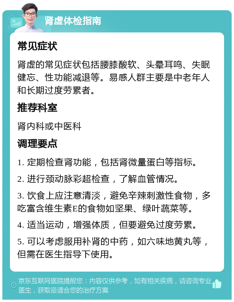 肾虚体检指南 常见症状 肾虚的常见症状包括腰膝酸软、头晕耳鸣、失眠健忘、性功能减退等。易感人群主要是中老年人和长期过度劳累者。 推荐科室 肾内科或中医科 调理要点 1. 定期检查肾功能，包括肾微量蛋白等指标。 2. 进行颈动脉彩超检查，了解血管情况。 3. 饮食上应注意清淡，避免辛辣刺激性食物，多吃富含维生素E的食物如坚果、绿叶蔬菜等。 4. 适当运动，增强体质，但要避免过度劳累。 5. 可以考虑服用补肾的中药，如六味地黄丸等，但需在医生指导下使用。