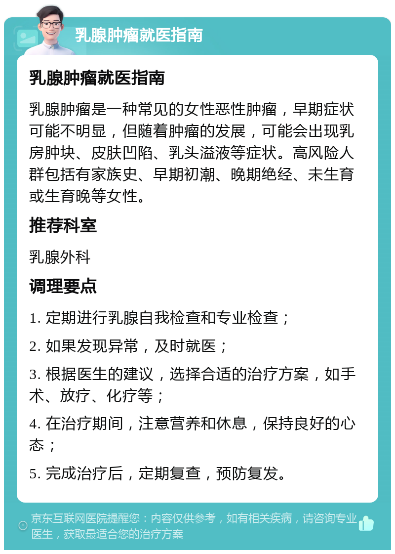 乳腺肿瘤就医指南 乳腺肿瘤就医指南 乳腺肿瘤是一种常见的女性恶性肿瘤，早期症状可能不明显，但随着肿瘤的发展，可能会出现乳房肿块、皮肤凹陷、乳头溢液等症状。高风险人群包括有家族史、早期初潮、晚期绝经、未生育或生育晚等女性。 推荐科室 乳腺外科 调理要点 1. 定期进行乳腺自我检查和专业检查； 2. 如果发现异常，及时就医； 3. 根据医生的建议，选择合适的治疗方案，如手术、放疗、化疗等； 4. 在治疗期间，注意营养和休息，保持良好的心态； 5. 完成治疗后，定期复查，预防复发。