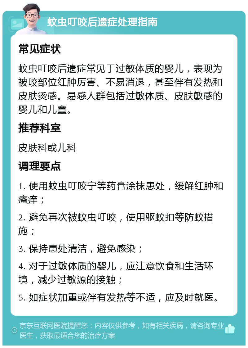 蚊虫叮咬后遗症处理指南 常见症状 蚊虫叮咬后遗症常见于过敏体质的婴儿，表现为被咬部位红肿厉害、不易消退，甚至伴有发热和皮肤烫感。易感人群包括过敏体质、皮肤敏感的婴儿和儿童。 推荐科室 皮肤科或儿科 调理要点 1. 使用蚊虫叮咬宁等药膏涂抹患处，缓解红肿和瘙痒； 2. 避免再次被蚊虫叮咬，使用驱蚊扣等防蚊措施； 3. 保持患处清洁，避免感染； 4. 对于过敏体质的婴儿，应注意饮食和生活环境，减少过敏源的接触； 5. 如症状加重或伴有发热等不适，应及时就医。