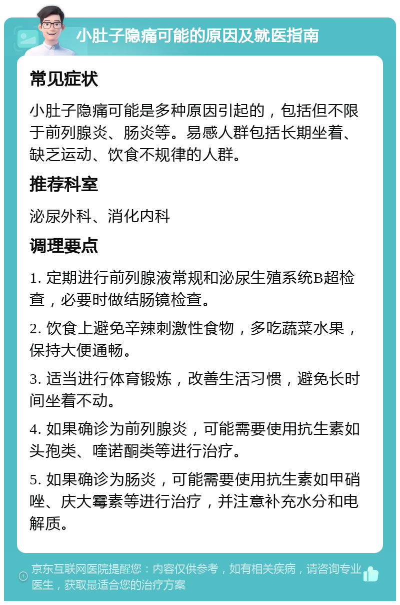 小肚子隐痛可能的原因及就医指南 常见症状 小肚子隐痛可能是多种原因引起的，包括但不限于前列腺炎、肠炎等。易感人群包括长期坐着、缺乏运动、饮食不规律的人群。 推荐科室 泌尿外科、消化内科 调理要点 1. 定期进行前列腺液常规和泌尿生殖系统B超检查，必要时做结肠镜检查。 2. 饮食上避免辛辣刺激性食物，多吃蔬菜水果，保持大便通畅。 3. 适当进行体育锻炼，改善生活习惯，避免长时间坐着不动。 4. 如果确诊为前列腺炎，可能需要使用抗生素如头孢类、喹诺酮类等进行治疗。 5. 如果确诊为肠炎，可能需要使用抗生素如甲硝唑、庆大霉素等进行治疗，并注意补充水分和电解质。