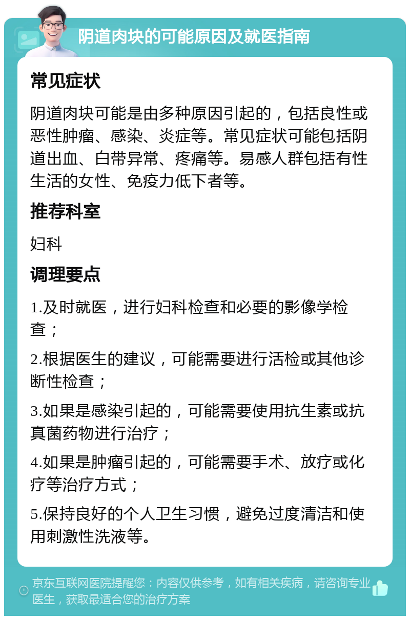 阴道肉块的可能原因及就医指南 常见症状 阴道肉块可能是由多种原因引起的，包括良性或恶性肿瘤、感染、炎症等。常见症状可能包括阴道出血、白带异常、疼痛等。易感人群包括有性生活的女性、免疫力低下者等。 推荐科室 妇科 调理要点 1.及时就医，进行妇科检查和必要的影像学检查； 2.根据医生的建议，可能需要进行活检或其他诊断性检查； 3.如果是感染引起的，可能需要使用抗生素或抗真菌药物进行治疗； 4.如果是肿瘤引起的，可能需要手术、放疗或化疗等治疗方式； 5.保持良好的个人卫生习惯，避免过度清洁和使用刺激性洗液等。