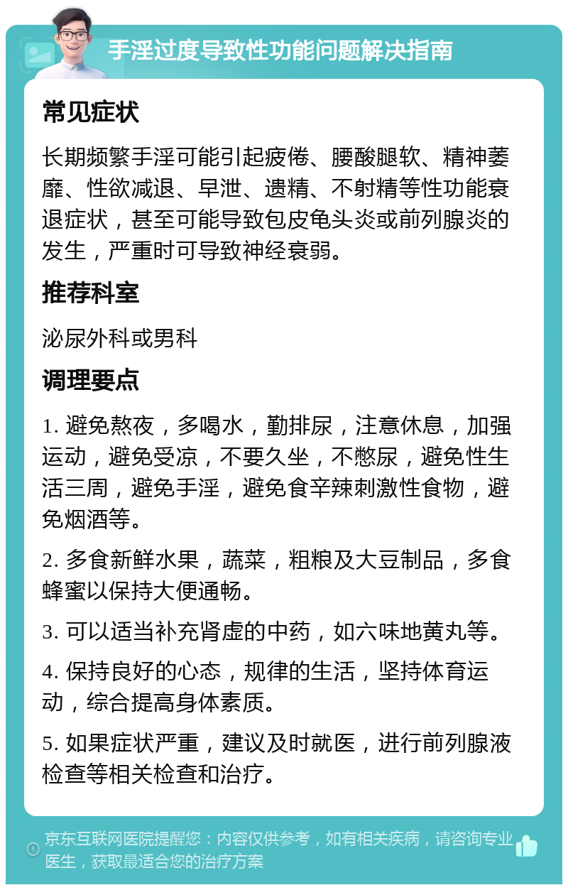 手淫过度导致性功能问题解决指南 常见症状 长期频繁手淫可能引起疲倦、腰酸腿软、精神萎靡、性欲减退、早泄、遗精、不射精等性功能衰退症状，甚至可能导致包皮龟头炎或前列腺炎的发生，严重时可导致神经衰弱。 推荐科室 泌尿外科或男科 调理要点 1. 避免熬夜，多喝水，勤排尿，注意休息，加强运动，避免受凉，不要久坐，不憋尿，避免性生活三周，避免手淫，避免食辛辣刺激性食物，避免烟酒等。 2. 多食新鲜水果，蔬菜，粗粮及大豆制品，多食蜂蜜以保持大便通畅。 3. 可以适当补充肾虚的中药，如六味地黄丸等。 4. 保持良好的心态，规律的生活，坚持体育运动，综合提高身体素质。 5. 如果症状严重，建议及时就医，进行前列腺液检查等相关检查和治疗。