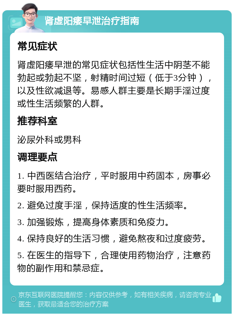 肾虚阳痿早泄治疗指南 常见症状 肾虚阳痿早泄的常见症状包括性生活中阴茎不能勃起或勃起不坚，射精时间过短（低于3分钟），以及性欲减退等。易感人群主要是长期手淫过度或性生活频繁的人群。 推荐科室 泌尿外科或男科 调理要点 1. 中西医结合治疗，平时服用中药固本，房事必要时服用西药。 2. 避免过度手淫，保持适度的性生活频率。 3. 加强锻炼，提高身体素质和免疫力。 4. 保持良好的生活习惯，避免熬夜和过度疲劳。 5. 在医生的指导下，合理使用药物治疗，注意药物的副作用和禁忌症。