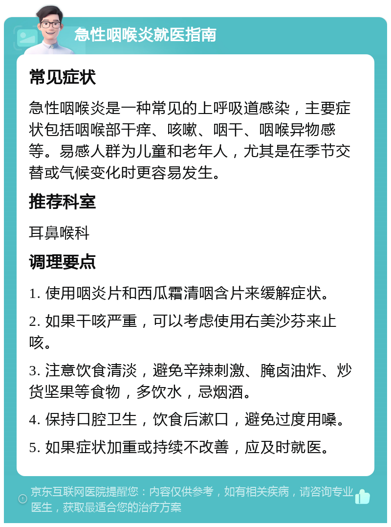 急性咽喉炎就医指南 常见症状 急性咽喉炎是一种常见的上呼吸道感染，主要症状包括咽喉部干痒、咳嗽、咽干、咽喉异物感等。易感人群为儿童和老年人，尤其是在季节交替或气候变化时更容易发生。 推荐科室 耳鼻喉科 调理要点 1. 使用咽炎片和西瓜霜清咽含片来缓解症状。 2. 如果干咳严重，可以考虑使用右美沙芬来止咳。 3. 注意饮食清淡，避免辛辣刺激、腌卤油炸、炒货坚果等食物，多饮水，忌烟酒。 4. 保持口腔卫生，饮食后漱口，避免过度用嗓。 5. 如果症状加重或持续不改善，应及时就医。