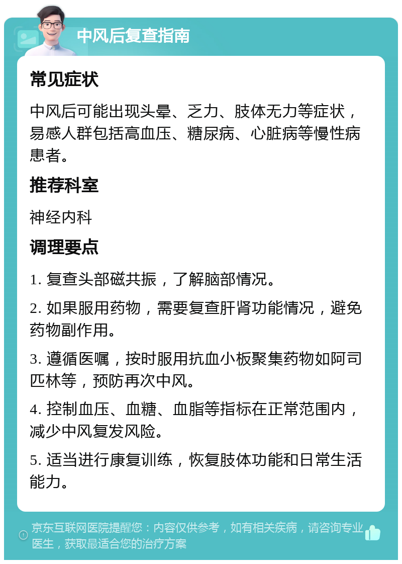 中风后复查指南 常见症状 中风后可能出现头晕、乏力、肢体无力等症状，易感人群包括高血压、糖尿病、心脏病等慢性病患者。 推荐科室 神经内科 调理要点 1. 复查头部磁共振，了解脑部情况。 2. 如果服用药物，需要复查肝肾功能情况，避免药物副作用。 3. 遵循医嘱，按时服用抗血小板聚集药物如阿司匹林等，预防再次中风。 4. 控制血压、血糖、血脂等指标在正常范围内，减少中风复发风险。 5. 适当进行康复训练，恢复肢体功能和日常生活能力。