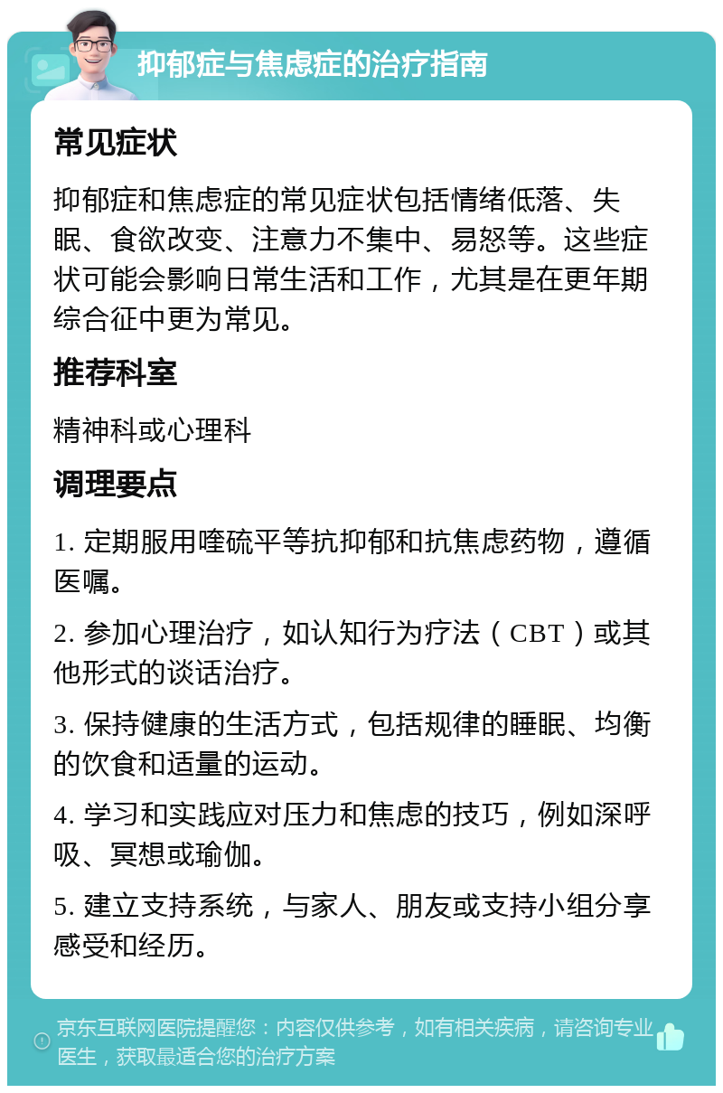 抑郁症与焦虑症的治疗指南 常见症状 抑郁症和焦虑症的常见症状包括情绪低落、失眠、食欲改变、注意力不集中、易怒等。这些症状可能会影响日常生活和工作，尤其是在更年期综合征中更为常见。 推荐科室 精神科或心理科 调理要点 1. 定期服用喹硫平等抗抑郁和抗焦虑药物，遵循医嘱。 2. 参加心理治疗，如认知行为疗法（CBT）或其他形式的谈话治疗。 3. 保持健康的生活方式，包括规律的睡眠、均衡的饮食和适量的运动。 4. 学习和实践应对压力和焦虑的技巧，例如深呼吸、冥想或瑜伽。 5. 建立支持系统，与家人、朋友或支持小组分享感受和经历。