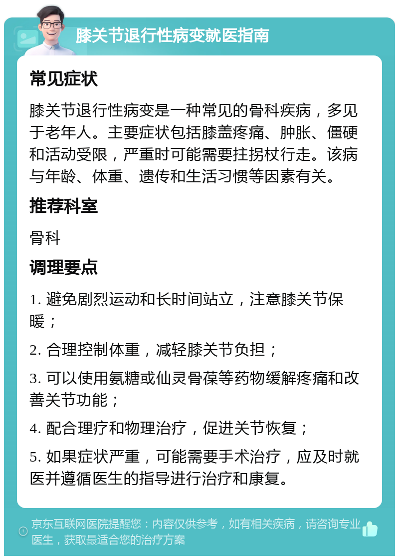 膝关节退行性病变就医指南 常见症状 膝关节退行性病变是一种常见的骨科疾病，多见于老年人。主要症状包括膝盖疼痛、肿胀、僵硬和活动受限，严重时可能需要拄拐杖行走。该病与年龄、体重、遗传和生活习惯等因素有关。 推荐科室 骨科 调理要点 1. 避免剧烈运动和长时间站立，注意膝关节保暖； 2. 合理控制体重，减轻膝关节负担； 3. 可以使用氨糖或仙灵骨葆等药物缓解疼痛和改善关节功能； 4. 配合理疗和物理治疗，促进关节恢复； 5. 如果症状严重，可能需要手术治疗，应及时就医并遵循医生的指导进行治疗和康复。