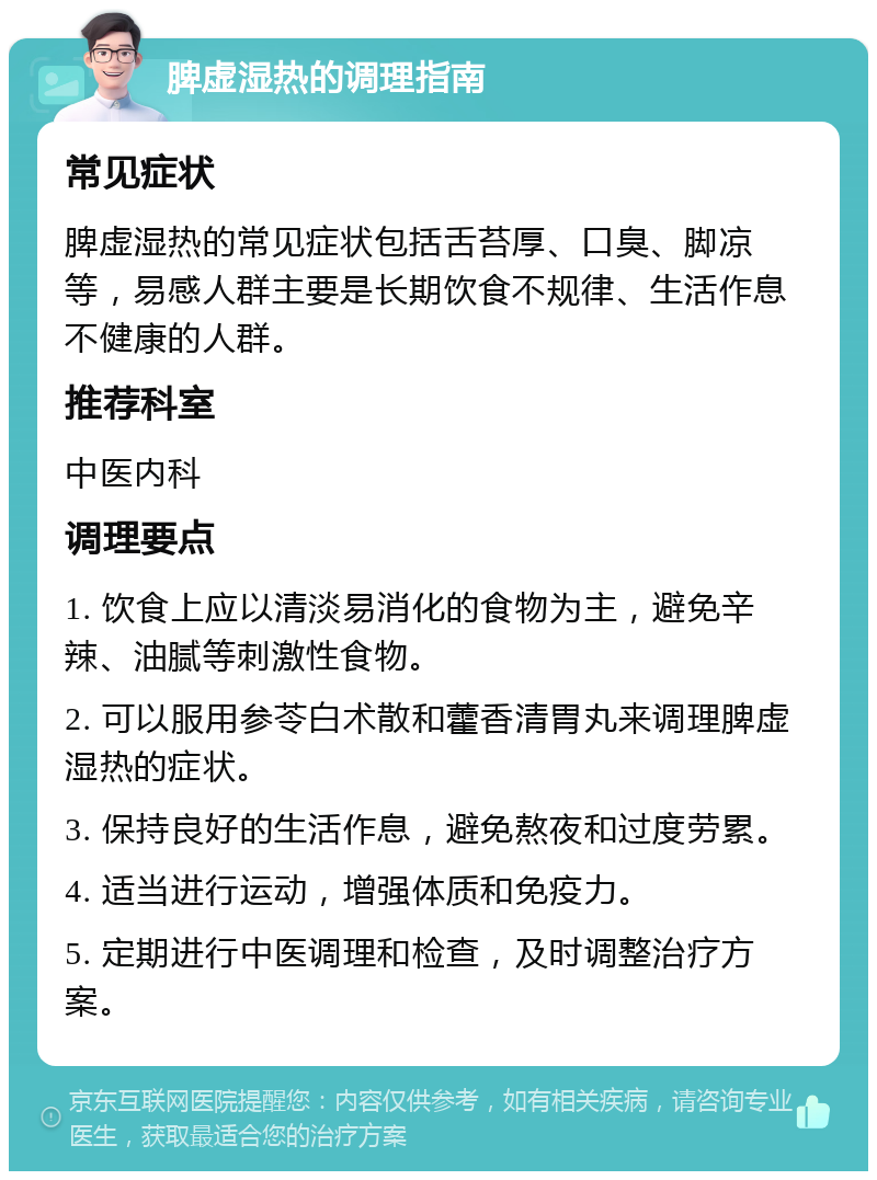 脾虚湿热的调理指南 常见症状 脾虚湿热的常见症状包括舌苔厚、口臭、脚凉等，易感人群主要是长期饮食不规律、生活作息不健康的人群。 推荐科室 中医内科 调理要点 1. 饮食上应以清淡易消化的食物为主，避免辛辣、油腻等刺激性食物。 2. 可以服用参苓白术散和藿香清胃丸来调理脾虚湿热的症状。 3. 保持良好的生活作息，避免熬夜和过度劳累。 4. 适当进行运动，增强体质和免疫力。 5. 定期进行中医调理和检查，及时调整治疗方案。