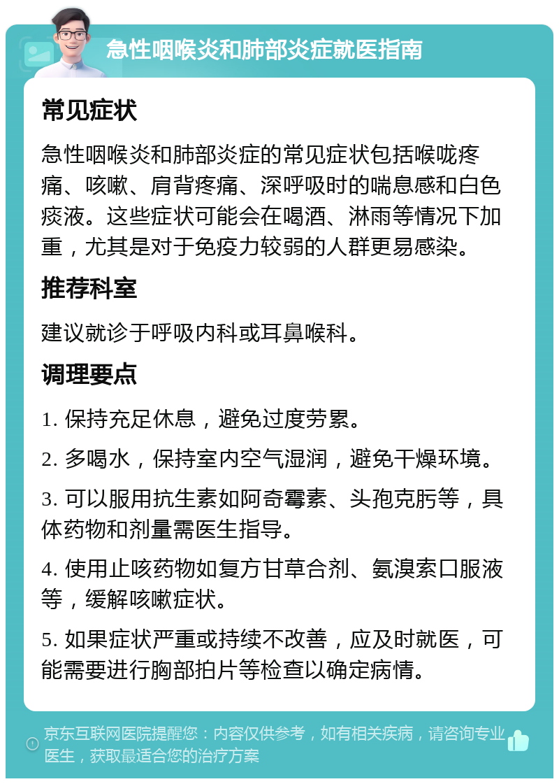 急性咽喉炎和肺部炎症就医指南 常见症状 急性咽喉炎和肺部炎症的常见症状包括喉咙疼痛、咳嗽、肩背疼痛、深呼吸时的喘息感和白色痰液。这些症状可能会在喝酒、淋雨等情况下加重，尤其是对于免疫力较弱的人群更易感染。 推荐科室 建议就诊于呼吸内科或耳鼻喉科。 调理要点 1. 保持充足休息，避免过度劳累。 2. 多喝水，保持室内空气湿润，避免干燥环境。 3. 可以服用抗生素如阿奇霉素、头孢克肟等，具体药物和剂量需医生指导。 4. 使用止咳药物如复方甘草合剂、氨溴索口服液等，缓解咳嗽症状。 5. 如果症状严重或持续不改善，应及时就医，可能需要进行胸部拍片等检查以确定病情。