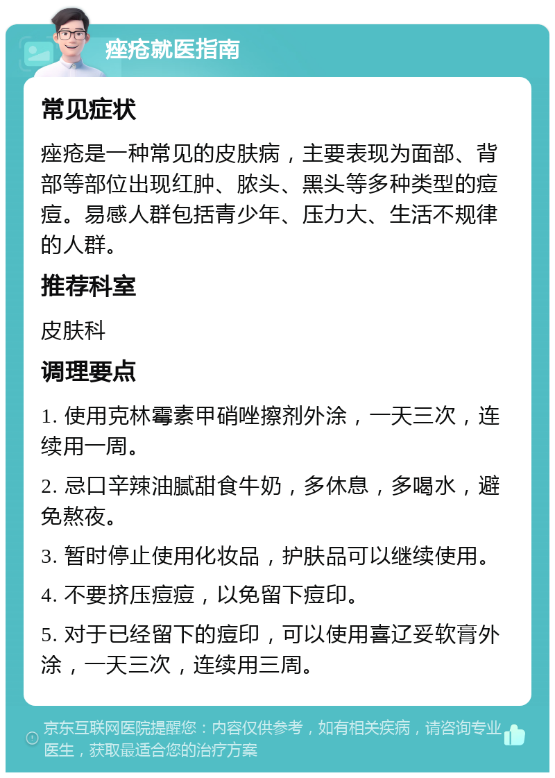 痤疮就医指南 常见症状 痤疮是一种常见的皮肤病，主要表现为面部、背部等部位出现红肿、脓头、黑头等多种类型的痘痘。易感人群包括青少年、压力大、生活不规律的人群。 推荐科室 皮肤科 调理要点 1. 使用克林霉素甲硝唑擦剂外涂，一天三次，连续用一周。 2. 忌口辛辣油腻甜食牛奶，多休息，多喝水，避免熬夜。 3. 暂时停止使用化妆品，护肤品可以继续使用。 4. 不要挤压痘痘，以免留下痘印。 5. 对于已经留下的痘印，可以使用喜辽妥软膏外涂，一天三次，连续用三周。