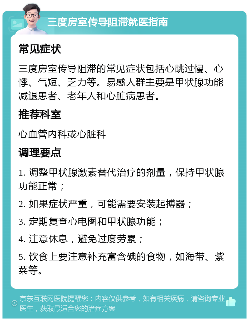 三度房室传导阻滞就医指南 常见症状 三度房室传导阻滞的常见症状包括心跳过慢、心悸、气短、乏力等。易感人群主要是甲状腺功能减退患者、老年人和心脏病患者。 推荐科室 心血管内科或心脏科 调理要点 1. 调整甲状腺激素替代治疗的剂量，保持甲状腺功能正常； 2. 如果症状严重，可能需要安装起搏器； 3. 定期复查心电图和甲状腺功能； 4. 注意休息，避免过度劳累； 5. 饮食上要注意补充富含碘的食物，如海带、紫菜等。