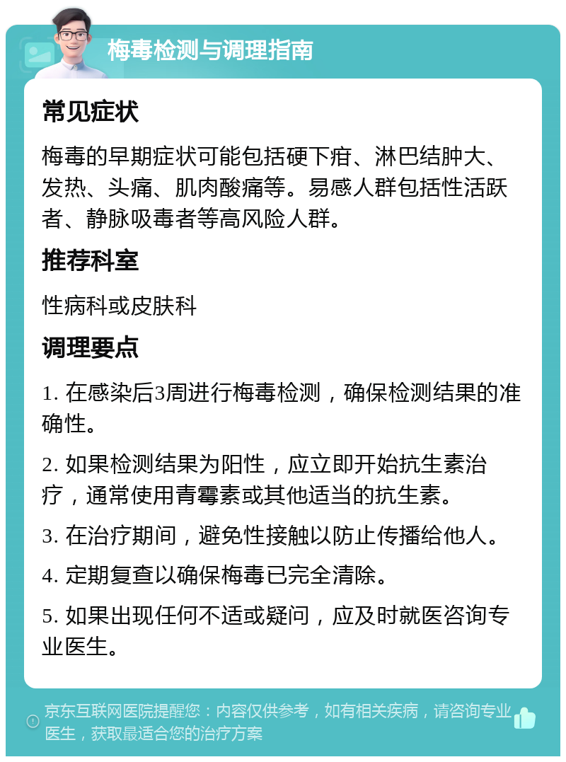 梅毒检测与调理指南 常见症状 梅毒的早期症状可能包括硬下疳、淋巴结肿大、发热、头痛、肌肉酸痛等。易感人群包括性活跃者、静脉吸毒者等高风险人群。 推荐科室 性病科或皮肤科 调理要点 1. 在感染后3周进行梅毒检测，确保检测结果的准确性。 2. 如果检测结果为阳性，应立即开始抗生素治疗，通常使用青霉素或其他适当的抗生素。 3. 在治疗期间，避免性接触以防止传播给他人。 4. 定期复查以确保梅毒已完全清除。 5. 如果出现任何不适或疑问，应及时就医咨询专业医生。