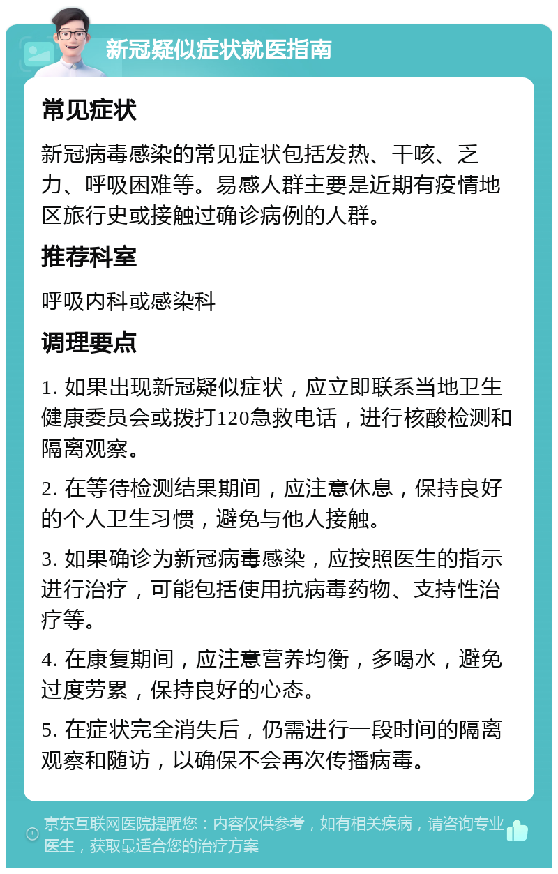 新冠疑似症状就医指南 常见症状 新冠病毒感染的常见症状包括发热、干咳、乏力、呼吸困难等。易感人群主要是近期有疫情地区旅行史或接触过确诊病例的人群。 推荐科室 呼吸内科或感染科 调理要点 1. 如果出现新冠疑似症状，应立即联系当地卫生健康委员会或拨打120急救电话，进行核酸检测和隔离观察。 2. 在等待检测结果期间，应注意休息，保持良好的个人卫生习惯，避免与他人接触。 3. 如果确诊为新冠病毒感染，应按照医生的指示进行治疗，可能包括使用抗病毒药物、支持性治疗等。 4. 在康复期间，应注意营养均衡，多喝水，避免过度劳累，保持良好的心态。 5. 在症状完全消失后，仍需进行一段时间的隔离观察和随访，以确保不会再次传播病毒。