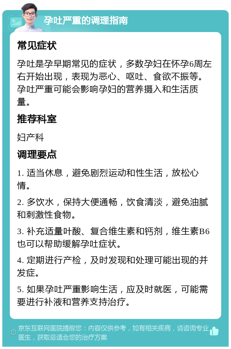 孕吐严重的调理指南 常见症状 孕吐是孕早期常见的症状，多数孕妇在怀孕6周左右开始出现，表现为恶心、呕吐、食欲不振等。孕吐严重可能会影响孕妇的营养摄入和生活质量。 推荐科室 妇产科 调理要点 1. 适当休息，避免剧烈运动和性生活，放松心情。 2. 多饮水，保持大便通畅，饮食清淡，避免油腻和刺激性食物。 3. 补充适量叶酸、复合维生素和钙剂，维生素B6也可以帮助缓解孕吐症状。 4. 定期进行产检，及时发现和处理可能出现的并发症。 5. 如果孕吐严重影响生活，应及时就医，可能需要进行补液和营养支持治疗。