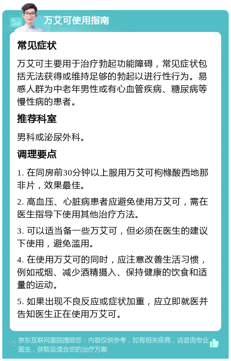 万艾可使用指南 常见症状 万艾可主要用于治疗勃起功能障碍，常见症状包括无法获得或维持足够的勃起以进行性行为。易感人群为中老年男性或有心血管疾病、糖尿病等慢性病的患者。 推荐科室 男科或泌尿外科。 调理要点 1. 在同房前30分钟以上服用万艾可枸橼酸西地那非片，效果最佳。 2. 高血压、心脏病患者应避免使用万艾可，需在医生指导下使用其他治疗方法。 3. 可以适当备一些万艾可，但必须在医生的建议下使用，避免滥用。 4. 在使用万艾可的同时，应注意改善生活习惯，例如戒烟、减少酒精摄入、保持健康的饮食和适量的运动。 5. 如果出现不良反应或症状加重，应立即就医并告知医生正在使用万艾可。