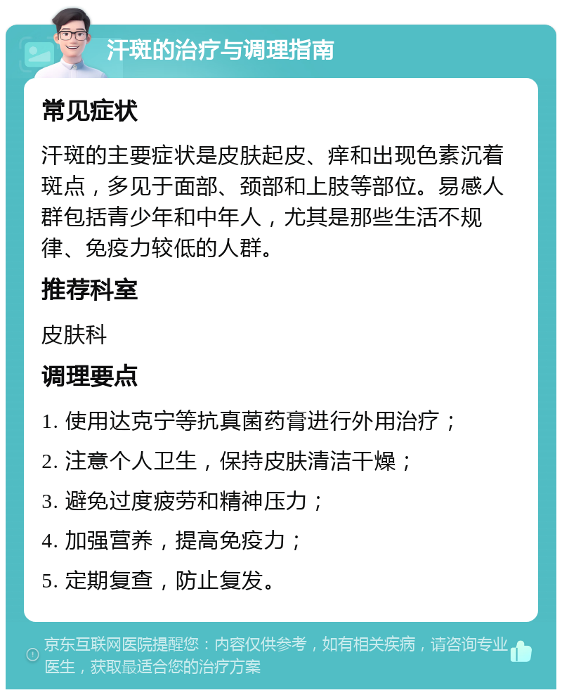 汗斑的治疗与调理指南 常见症状 汗斑的主要症状是皮肤起皮、痒和出现色素沉着斑点，多见于面部、颈部和上肢等部位。易感人群包括青少年和中年人，尤其是那些生活不规律、免疫力较低的人群。 推荐科室 皮肤科 调理要点 1. 使用达克宁等抗真菌药膏进行外用治疗； 2. 注意个人卫生，保持皮肤清洁干燥； 3. 避免过度疲劳和精神压力； 4. 加强营养，提高免疫力； 5. 定期复查，防止复发。