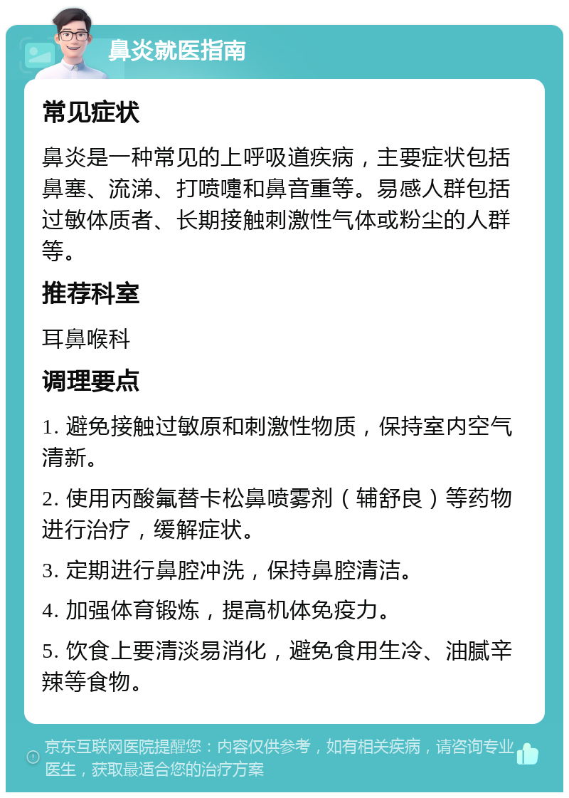 鼻炎就医指南 常见症状 鼻炎是一种常见的上呼吸道疾病，主要症状包括鼻塞、流涕、打喷嚏和鼻音重等。易感人群包括过敏体质者、长期接触刺激性气体或粉尘的人群等。 推荐科室 耳鼻喉科 调理要点 1. 避免接触过敏原和刺激性物质，保持室内空气清新。 2. 使用丙酸氟替卡松鼻喷雾剂（辅舒良）等药物进行治疗，缓解症状。 3. 定期进行鼻腔冲洗，保持鼻腔清洁。 4. 加强体育锻炼，提高机体免疫力。 5. 饮食上要清淡易消化，避免食用生冷、油腻辛辣等食物。