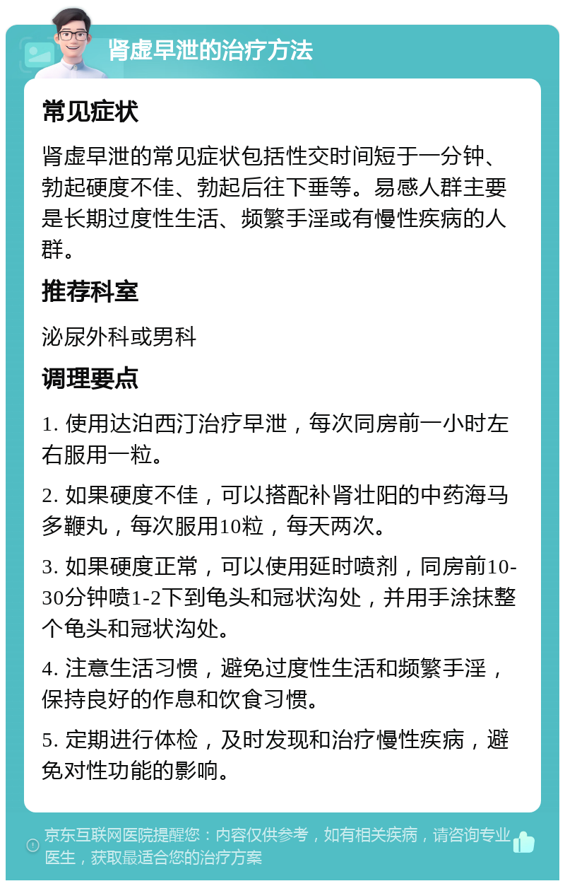 肾虚早泄的治疗方法 常见症状 肾虚早泄的常见症状包括性交时间短于一分钟、勃起硬度不佳、勃起后往下垂等。易感人群主要是长期过度性生活、频繁手淫或有慢性疾病的人群。 推荐科室 泌尿外科或男科 调理要点 1. 使用达泊西汀治疗早泄，每次同房前一小时左右服用一粒。 2. 如果硬度不佳，可以搭配补肾壮阳的中药海马多鞭丸，每次服用10粒，每天两次。 3. 如果硬度正常，可以使用延时喷剂，同房前10-30分钟喷1-2下到龟头和冠状沟处，并用手涂抹整个龟头和冠状沟处。 4. 注意生活习惯，避免过度性生活和频繁手淫，保持良好的作息和饮食习惯。 5. 定期进行体检，及时发现和治疗慢性疾病，避免对性功能的影响。