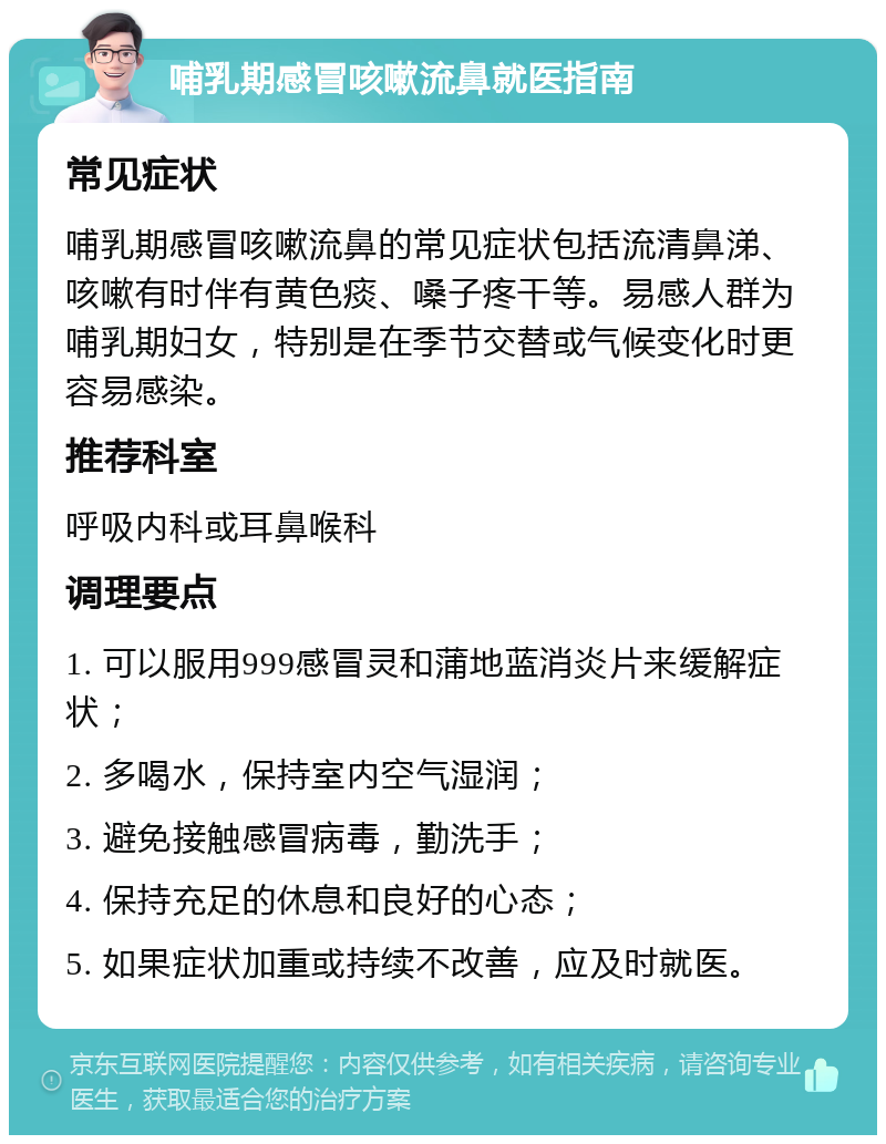 哺乳期感冒咳嗽流鼻就医指南 常见症状 哺乳期感冒咳嗽流鼻的常见症状包括流清鼻涕、咳嗽有时伴有黄色痰、嗓子疼干等。易感人群为哺乳期妇女，特别是在季节交替或气候变化时更容易感染。 推荐科室 呼吸内科或耳鼻喉科 调理要点 1. 可以服用999感冒灵和蒲地蓝消炎片来缓解症状； 2. 多喝水，保持室内空气湿润； 3. 避免接触感冒病毒，勤洗手； 4. 保持充足的休息和良好的心态； 5. 如果症状加重或持续不改善，应及时就医。