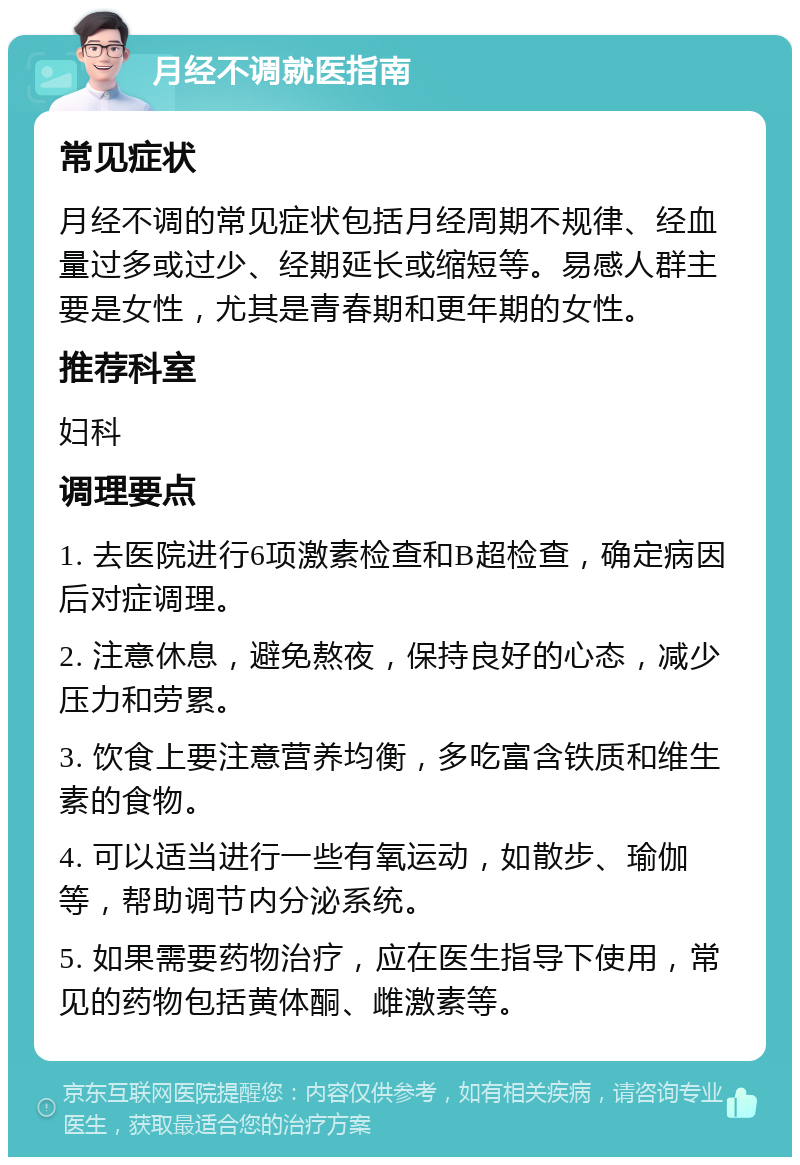 月经不调就医指南 常见症状 月经不调的常见症状包括月经周期不规律、经血量过多或过少、经期延长或缩短等。易感人群主要是女性，尤其是青春期和更年期的女性。 推荐科室 妇科 调理要点 1. 去医院进行6项激素检查和B超检查，确定病因后对症调理。 2. 注意休息，避免熬夜，保持良好的心态，减少压力和劳累。 3. 饮食上要注意营养均衡，多吃富含铁质和维生素的食物。 4. 可以适当进行一些有氧运动，如散步、瑜伽等，帮助调节内分泌系统。 5. 如果需要药物治疗，应在医生指导下使用，常见的药物包括黄体酮、雌激素等。