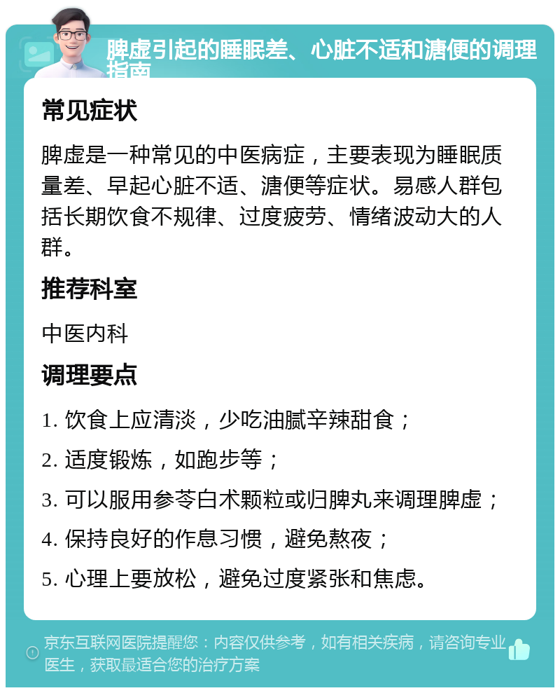 脾虚引起的睡眠差、心脏不适和溏便的调理指南 常见症状 脾虚是一种常见的中医病症，主要表现为睡眠质量差、早起心脏不适、溏便等症状。易感人群包括长期饮食不规律、过度疲劳、情绪波动大的人群。 推荐科室 中医内科 调理要点 1. 饮食上应清淡，少吃油腻辛辣甜食； 2. 适度锻炼，如跑步等； 3. 可以服用参苓白术颗粒或归脾丸来调理脾虚； 4. 保持良好的作息习惯，避免熬夜； 5. 心理上要放松，避免过度紧张和焦虑。