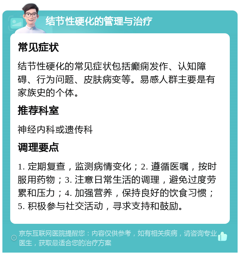 结节性硬化的管理与治疗 常见症状 结节性硬化的常见症状包括癫痫发作、认知障碍、行为问题、皮肤病变等。易感人群主要是有家族史的个体。 推荐科室 神经内科或遗传科 调理要点 1. 定期复查，监测病情变化；2. 遵循医嘱，按时服用药物；3. 注意日常生活的调理，避免过度劳累和压力；4. 加强营养，保持良好的饮食习惯；5. 积极参与社交活动，寻求支持和鼓励。