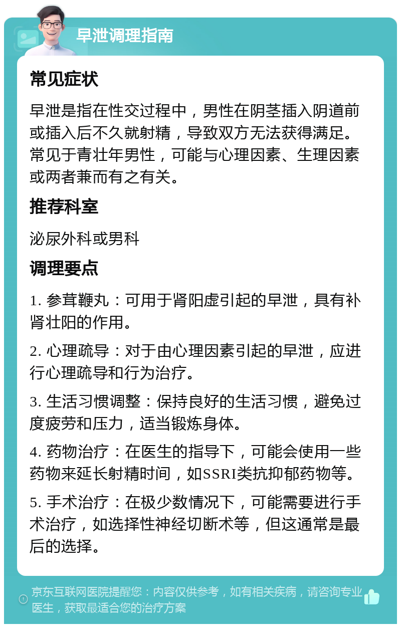 早泄调理指南 常见症状 早泄是指在性交过程中，男性在阴茎插入阴道前或插入后不久就射精，导致双方无法获得满足。常见于青壮年男性，可能与心理因素、生理因素或两者兼而有之有关。 推荐科室 泌尿外科或男科 调理要点 1. 参茸鞭丸：可用于肾阳虚引起的早泄，具有补肾壮阳的作用。 2. 心理疏导：对于由心理因素引起的早泄，应进行心理疏导和行为治疗。 3. 生活习惯调整：保持良好的生活习惯，避免过度疲劳和压力，适当锻炼身体。 4. 药物治疗：在医生的指导下，可能会使用一些药物来延长射精时间，如SSRI类抗抑郁药物等。 5. 手术治疗：在极少数情况下，可能需要进行手术治疗，如选择性神经切断术等，但这通常是最后的选择。